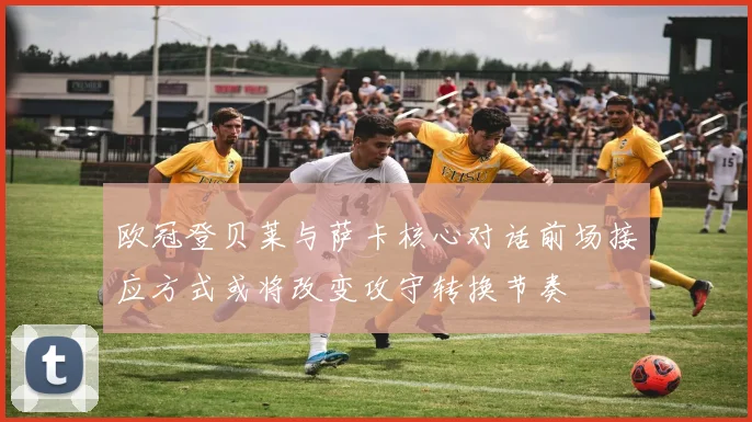 欧冠登贝莱与萨卡核心对话前场接应方式或将改变攻守转换节奏