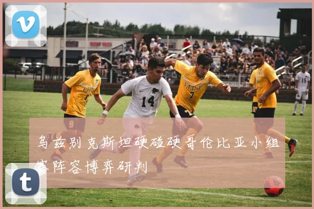 乌兹别克斯坦硬碰硬哥伦比亚小组赛阵容博弈研判