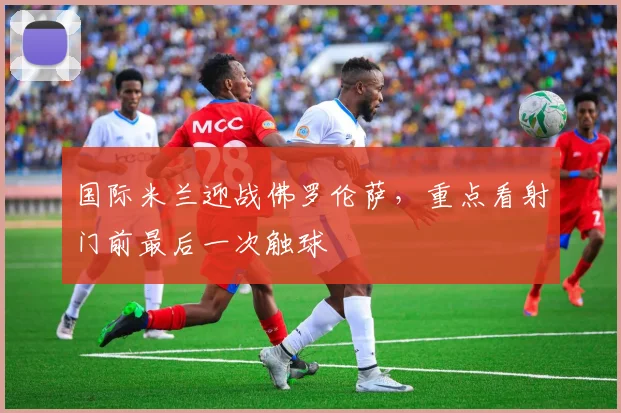 国际米兰迎战佛罗伦萨,重点看射门前最后一次触球