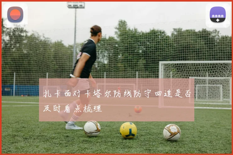 扎卡面对卡塔尔防线防守回追是否及时看点梳理