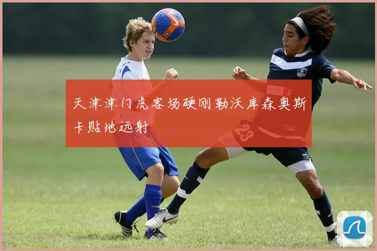 天津津门虎客场硬刚勒沃库森奥斯卡贴地远射