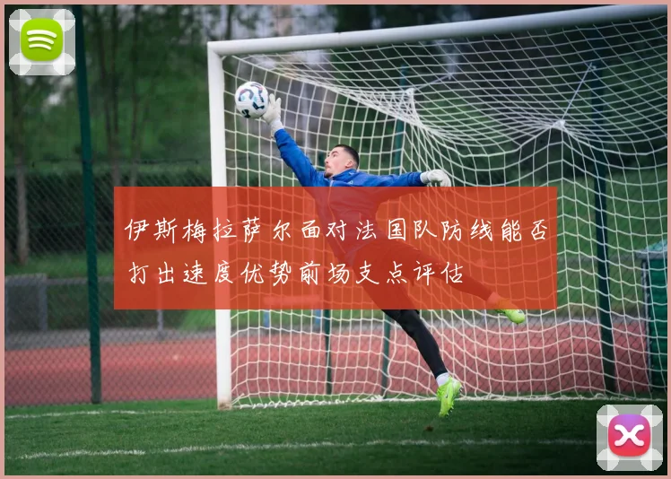 伊斯梅拉萨尔面对法国队防线能否打出速度优势前场支点评估