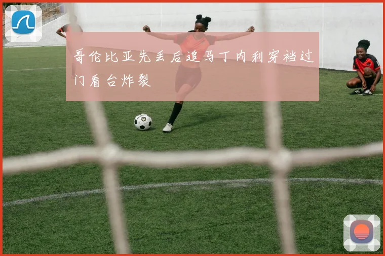 哥伦比亚先丢后追马丁内利穿裆过门看台炸裂