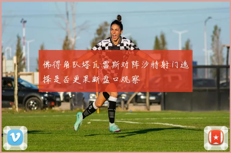 佛得角队塔瓦雷斯对阵沙特射门选择是否更果断盘口观察