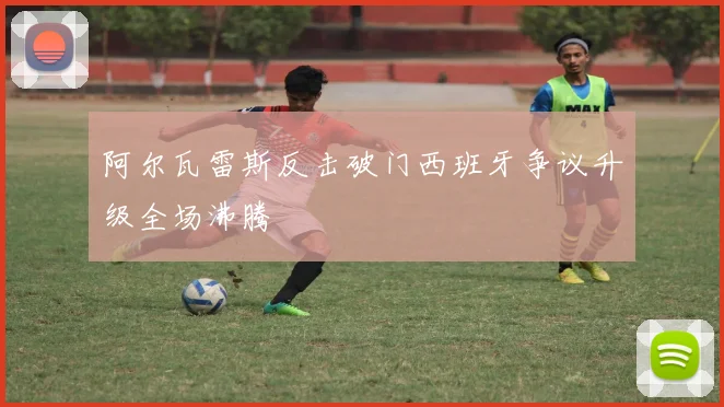 阿尔瓦雷斯反击破门西班牙争议升级全场沸腾