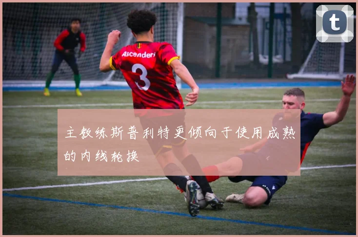 主教练斯普利特更倾向于使用成熟的内线轮换