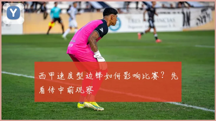 西甲速度型边锋如何影响比赛?先看传中前观察