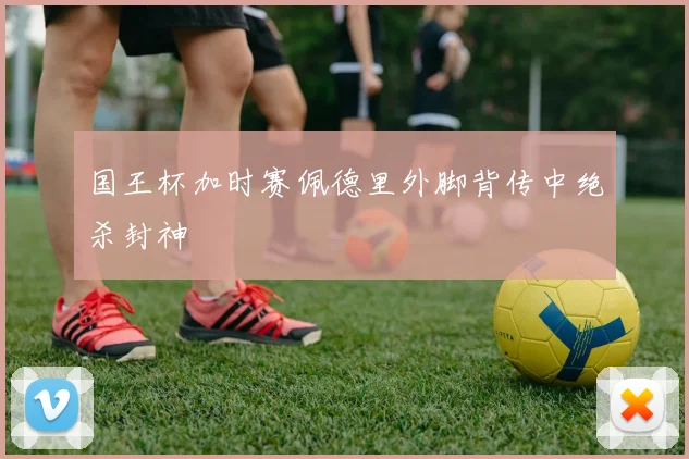 国王杯加时赛佩德里外脚背传中绝杀封神