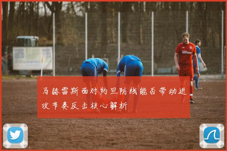 马赫雷斯面对约旦防线能否带动进攻节奏反击核心解析