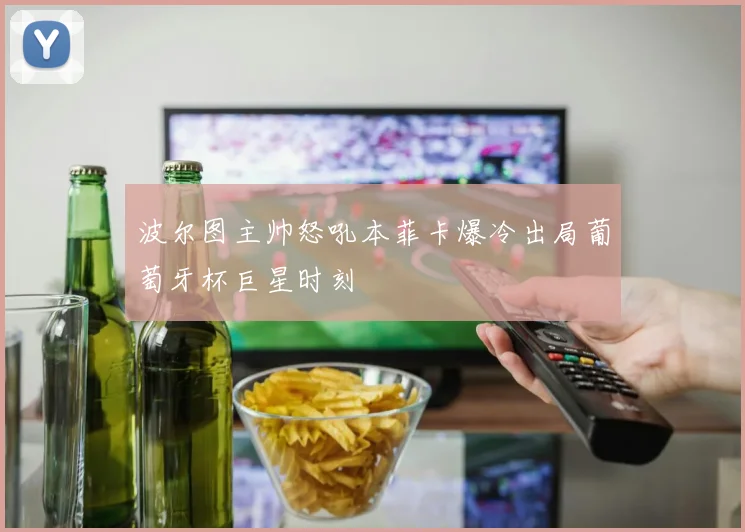 波尔图主帅怒吼本菲卡爆冷出局葡萄牙杯巨星时刻