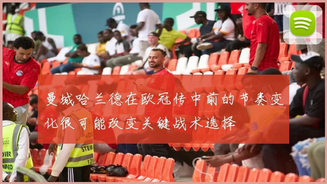曼城哈兰德在欧冠传中前的节奏变化很可能改变关键战术选择