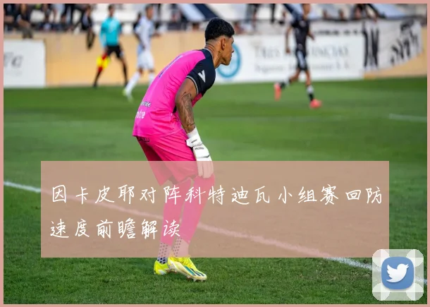 因卡皮耶对阵科特迪瓦小组赛回防速度前瞻解读