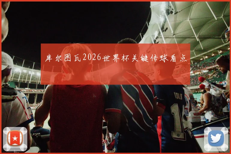 库尔图瓦2026世界杯关键传球看点
