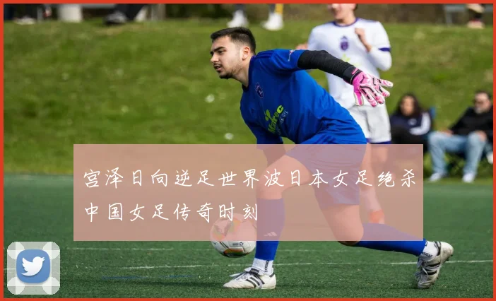 宫泽日向逆足世界波日本女足绝杀中国女足传奇时刻