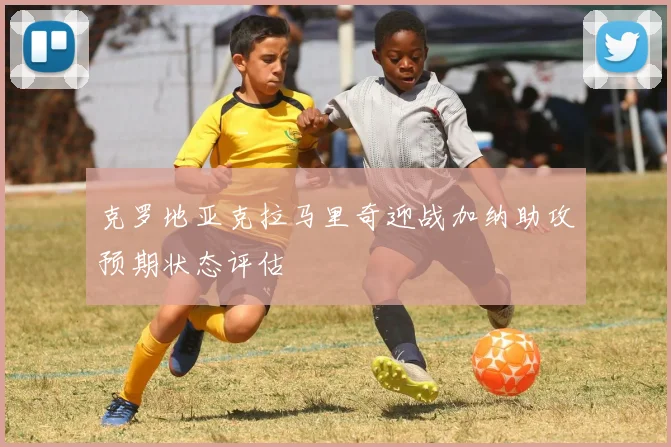 克罗地亚克拉马里奇迎战加纳助攻预期状态评估