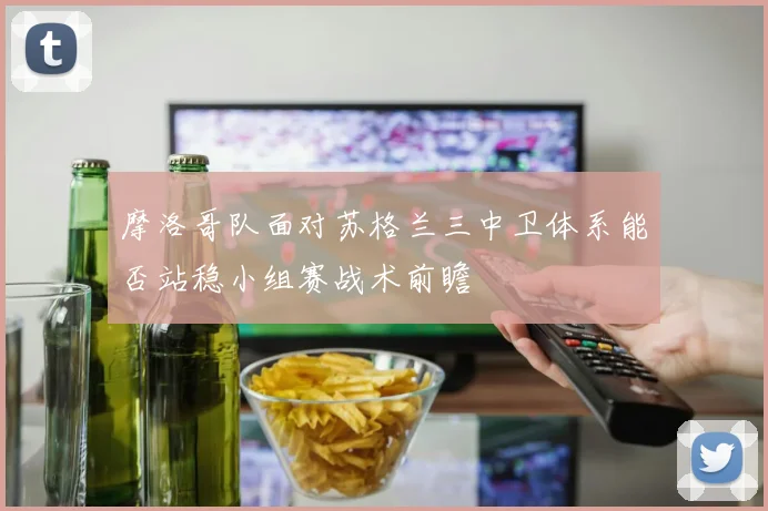 摩洛哥队面对苏格兰三中卫体系能否站稳小组赛战术前瞻