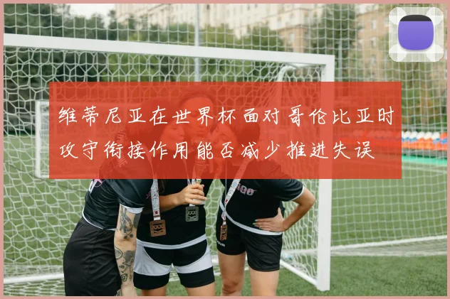 维蒂尼亚在世界杯面对哥伦比亚时攻守衔接作用能否减少推进失误