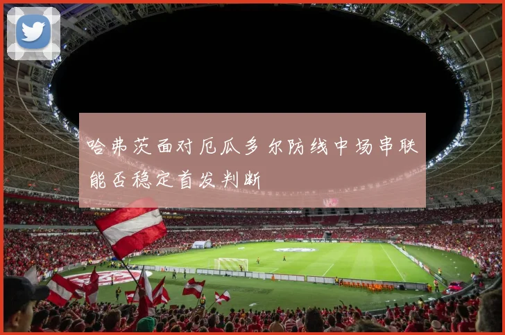 哈弗茨面对厄瓜多尔防线中场串联能否稳定首发判断