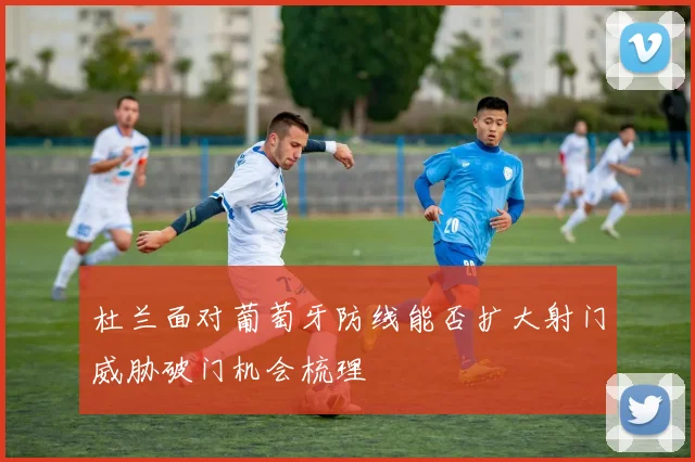 杜兰面对葡萄牙防线能否扩大射门威胁破门机会梳理
