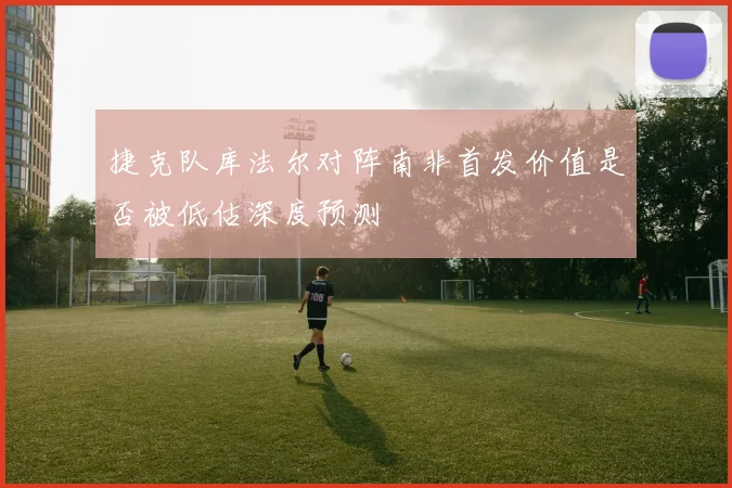 捷克队库法尔对阵南非首发价值是否被低估深度预测