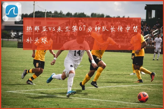 热那亚vs米兰第67分钟队长传中替补头球