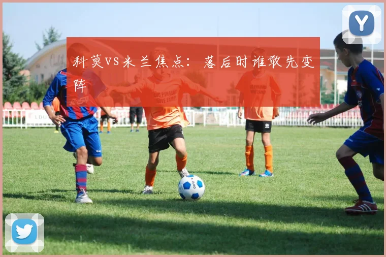 科莫vs米兰焦点:落后时谁敢先变阵