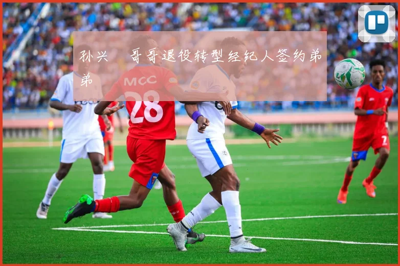 孙兴慜哥哥退役转型经纪人签约弟弟