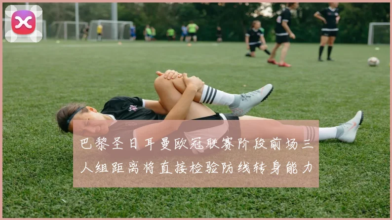 巴黎圣日耳曼欧冠联赛阶段前场三人组距离将直接检验防线转身能力