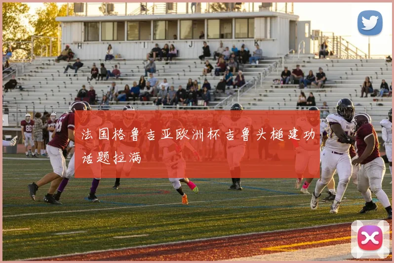 法国格鲁吉亚欧洲杯吉鲁头槌建功话题拉满