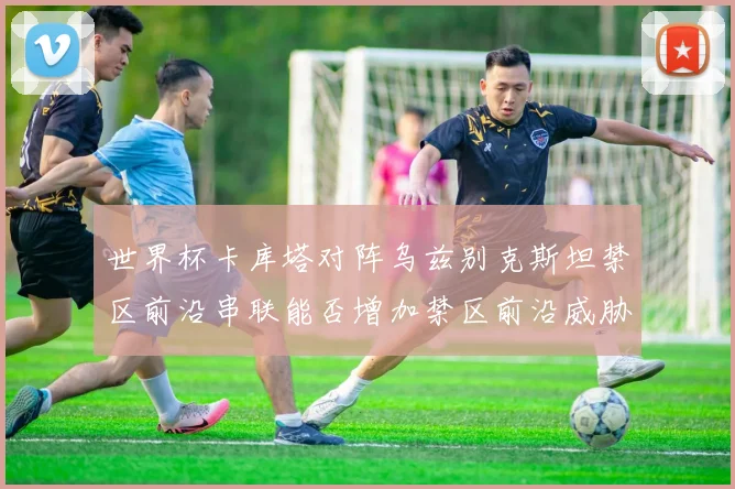 世界杯卡库塔对阵乌兹别克斯坦禁区前沿串联能否增加禁区前沿威胁