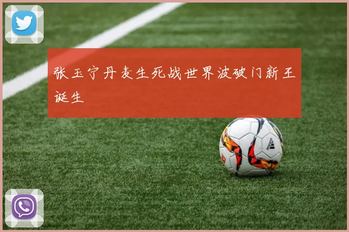 张玉宁丹麦生死战世界波破门新王诞生