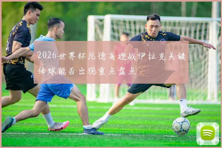 2026世界杯厄德高迎战伊拉克关键传球能否出现重点盘点