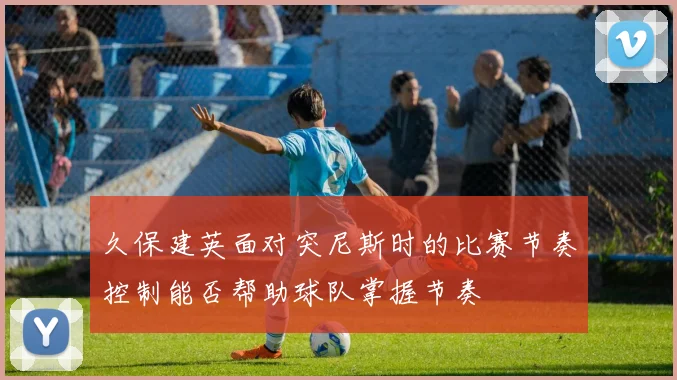 久保建英面对突尼斯时的比赛节奏控制能否帮助球队掌握节奏