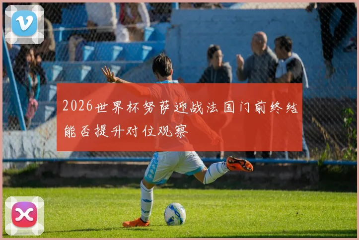 2026世界杯努萨迎战法国门前终结能否提升对位观察
