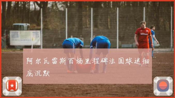 阿尔瓦雷斯百场里程碑法国球迷彻底沉默