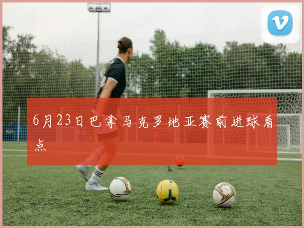 6月23日巴拿马克罗地亚赛前进球看点