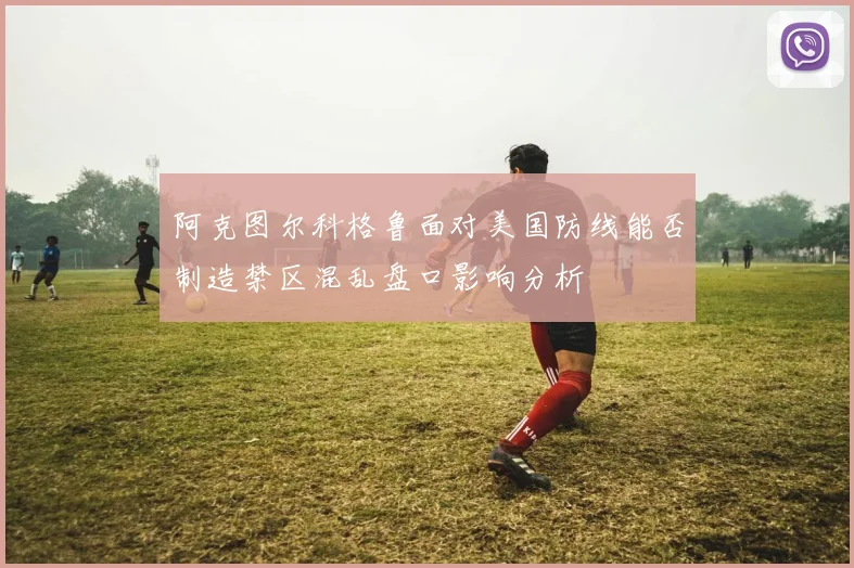 阿克图尔科格鲁面对美国防线能否制造禁区混乱盘口影响分析