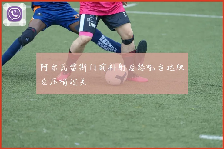 阿尔瓦雷斯门前补射后怒吼吉达联合压哨过关