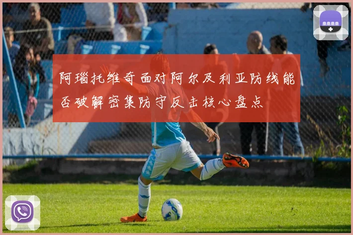 阿瑙托维奇面对阿尔及利亚防线能否破解密集防守反击核心盘点