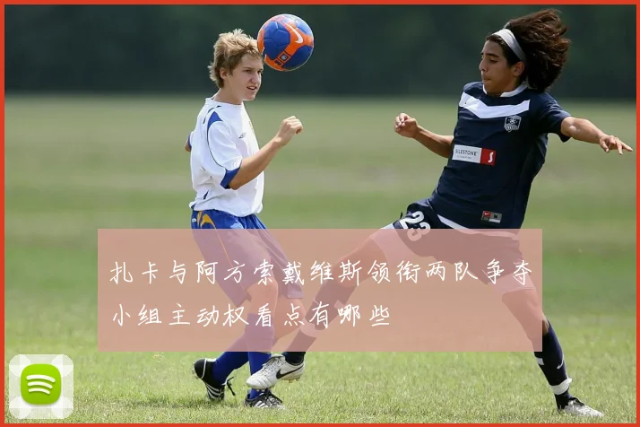 扎卡与阿方索戴维斯领衔两队争夺小组主动权看点有哪些