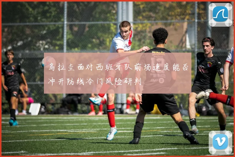 乌拉圭面对西班牙队前场速度能否冲开防线冷门风险研判