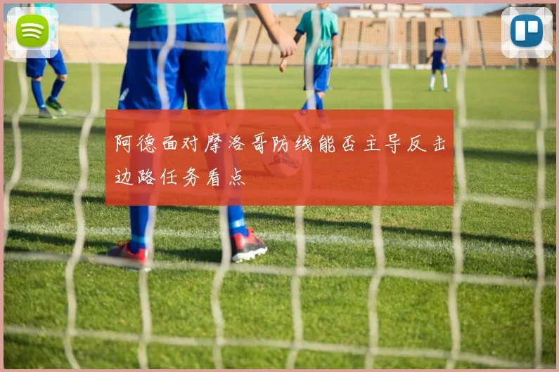 阿德面对摩洛哥防线能否主导反击边路任务看点