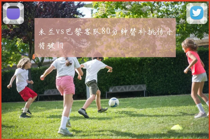 米兰vs巴黎客队80分钟替补挑传小将破门