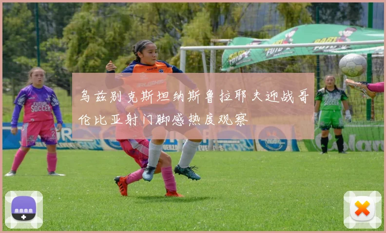 乌兹别克斯坦纳斯鲁拉耶夫迎战哥伦比亚射门脚感热度观察