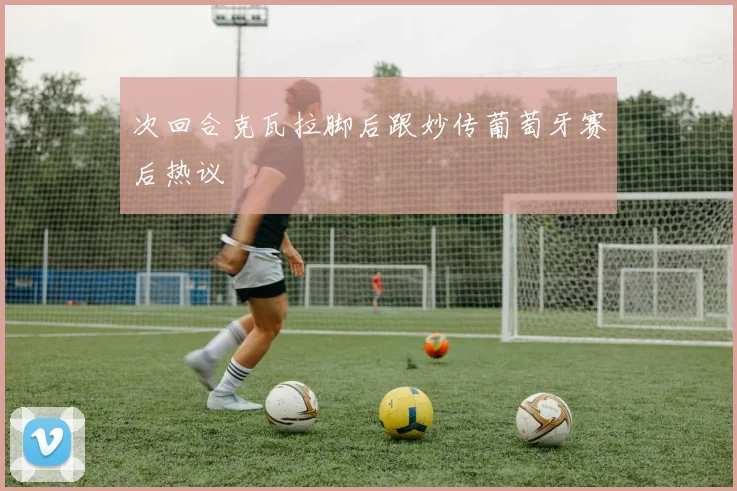 次回合克瓦拉脚后跟妙传葡萄牙赛后热议