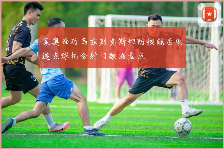 莱奥面对乌兹别克斯坦防线能否制造点球机会射门数据盘点