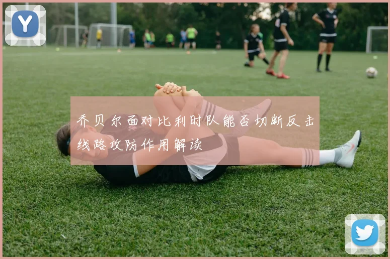 乔贝尔面对比利时队能否切断反击线路攻防作用解读