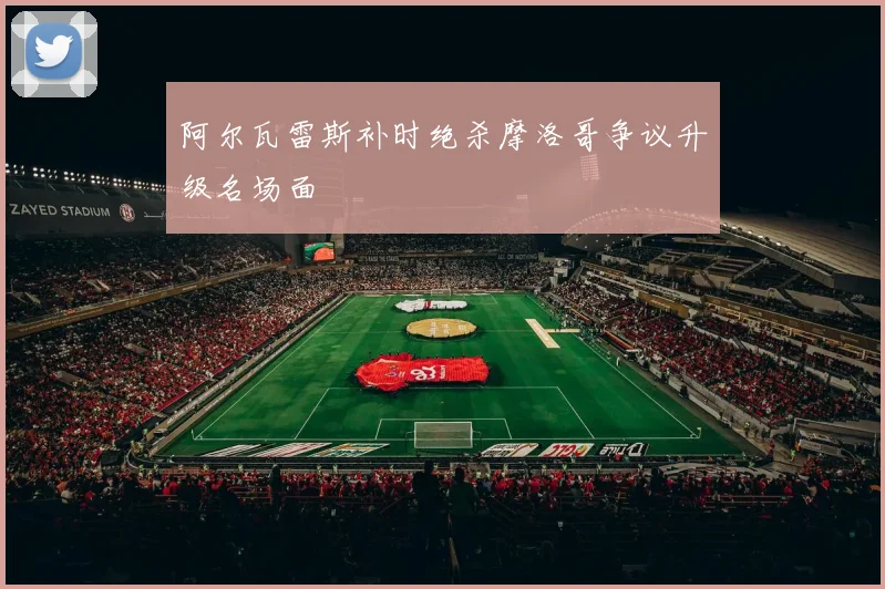 阿尔瓦雷斯补时绝杀摩洛哥争议升级名场面