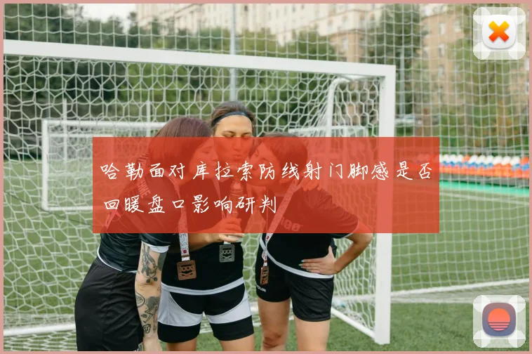 哈勒面对库拉索防线射门脚感是否回暖盘口影响研判