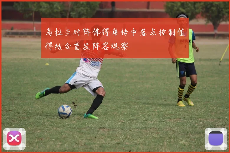 乌拉圭对阵佛得角传中落点控制值得结合首发阵容观察